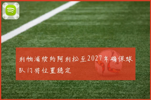 利物浦续约阿利松至2027年确保球队门将位置稳定