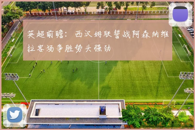 英超前瞻：西汉姆联誓战阿森纳维拉客场争胜势头强劲
