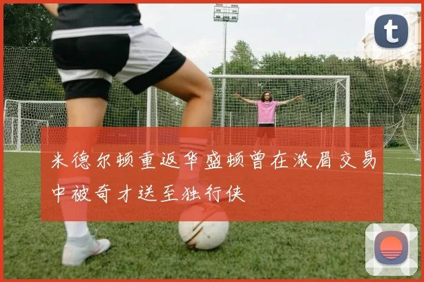 米德尔顿重返华盛顿曾在浓眉交易中被奇才送至独行侠