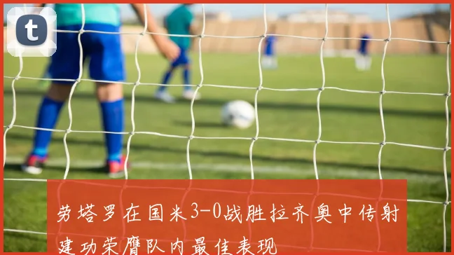 劳塔罗在国米3-0战胜拉齐奥中传射建功荣膺队内最佳表现