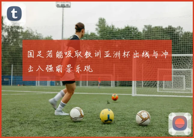 国足若能吸取教训亚洲杯出线与冲击八强前景乐观