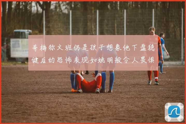 夸梅称文班仍是孩子想象他下盘稳健后的恐怖表现如姚明般令人畏惧