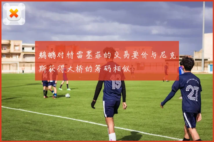 鹈鹕对特雷墨菲的交易要价与尼克斯获得大桥的筹码相似