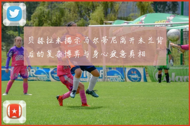 贝赫拉米揭示马尔蒂尼离开米兰背后的复杂博弈与身心疲惫真相