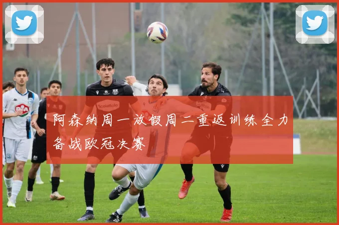 阿森纳周一放假周二重返训练全力备战欧冠决赛