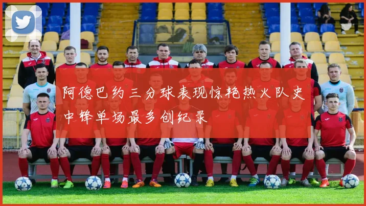 阿德巴约三分球表现惊艳热火队史中锋单场最多创纪录