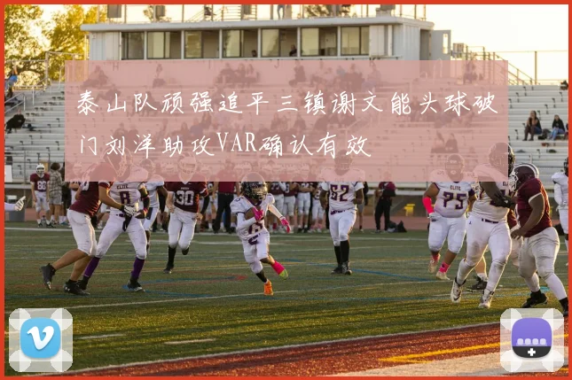 泰山队顽强追平三镇谢文能头球破门刘洋助攻VAR确认有效