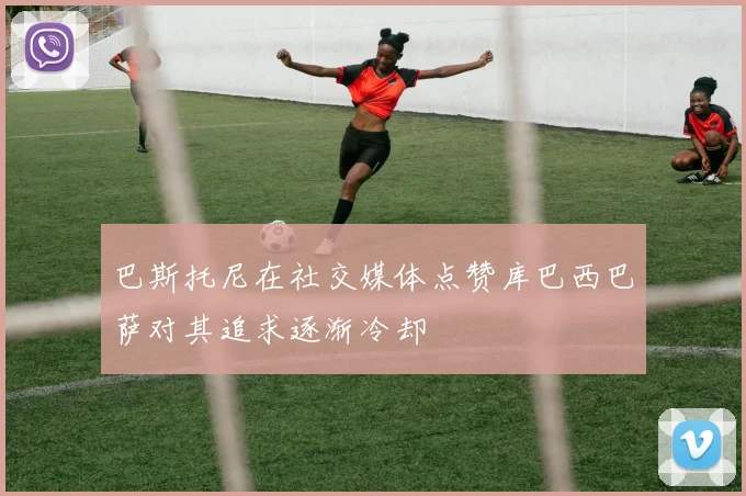 巴斯托尼在社交媒体点赞库巴西巴萨对其追求逐渐冷却