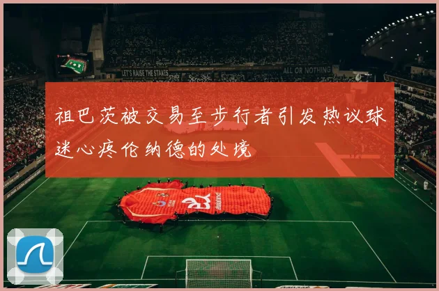 祖巴茨被交易至步行者引发热议球迷心疼伦纳德的处境
