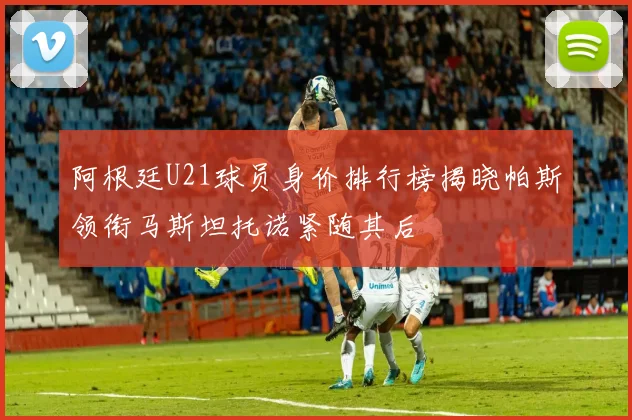 阿根廷U21球员身价排行榜揭晓帕斯领衔马斯坦托诺紧随其后