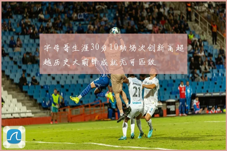 字母哥生涯30分10助场次创新高超越历史大前锋成就无可匹敌