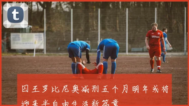 囚王罗比尼奥减刑五个月明年或将迎来半自由生活新篇章
