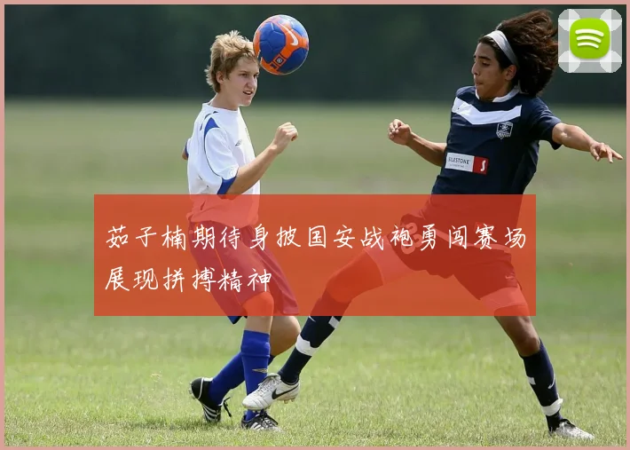 茹子楠期待身披国安战袍勇闯赛场展现拼搏精神