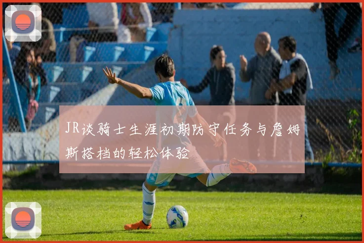 JR谈骑士生涯初期防守任务与詹姆斯搭档的轻松体验