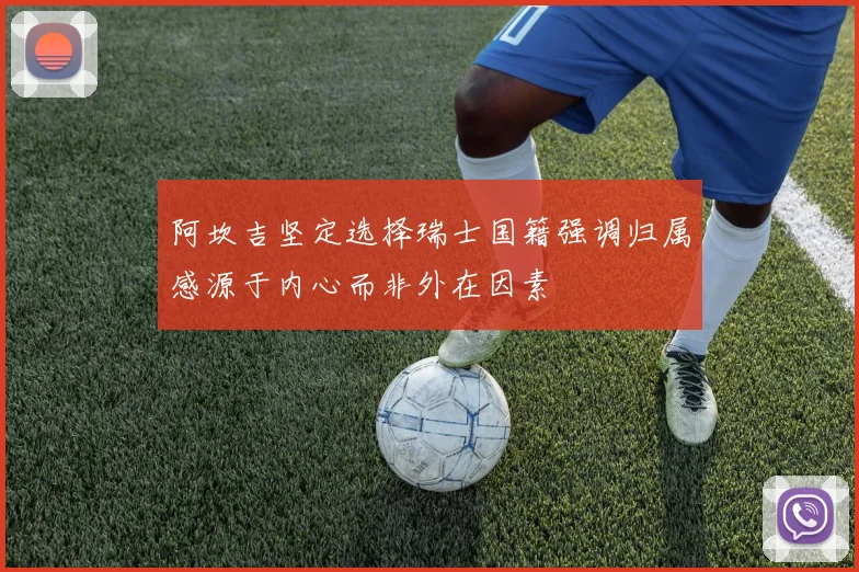阿坎吉坚定选择瑞士国籍强调归属感源于内心而非外在因素